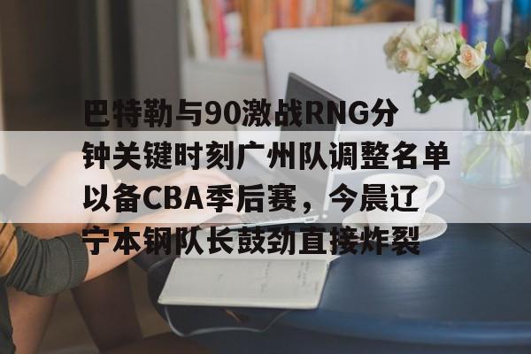 巴特勒与90激战RNG分钟关键时刻广州队调整名单以备CBA季后赛，今晨辽宁本钢队长鼓劲直接炸裂的简单介绍